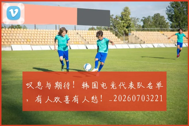 叹息与期待!韩国电竞代表队名单,有人欢喜有人愁!_20260703221441