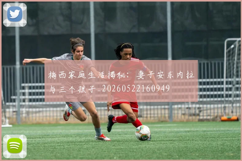 梅西家庭生活揭秘：妻子安东内拉与三个孩子_20260522160949