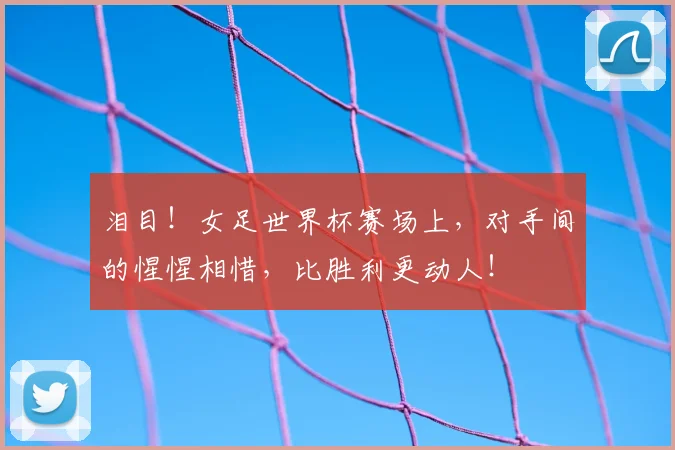 泪目！女足世界杯赛场上，对手间的惺惺相惜，比胜利更动人！