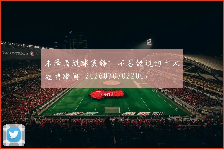 本泽马进球集锦：不容错过的十大经典瞬间_20260707022007