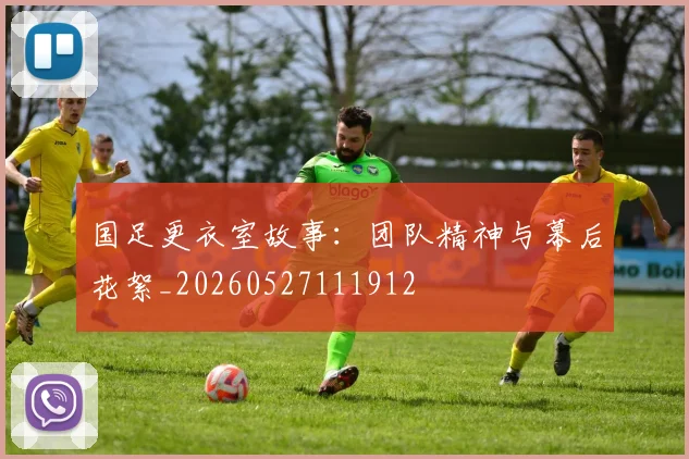 国足更衣室故事:团队精神与幕后花絮_20260527111912