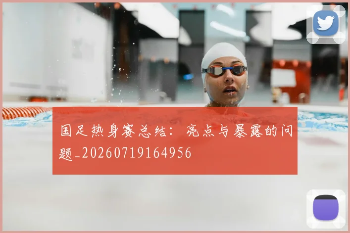 国足热身赛总结:亮点与暴露的问题_20260719164956