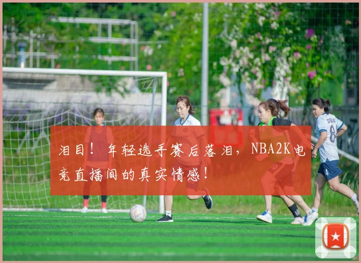 泪目！年轻选手赛后落泪，NBA2K电竞直播间的真实情感！