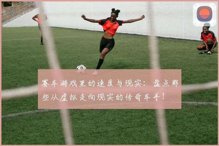 赛车游戏里的速度与现实：盘点那些从虚拟走向现实的传奇车手！