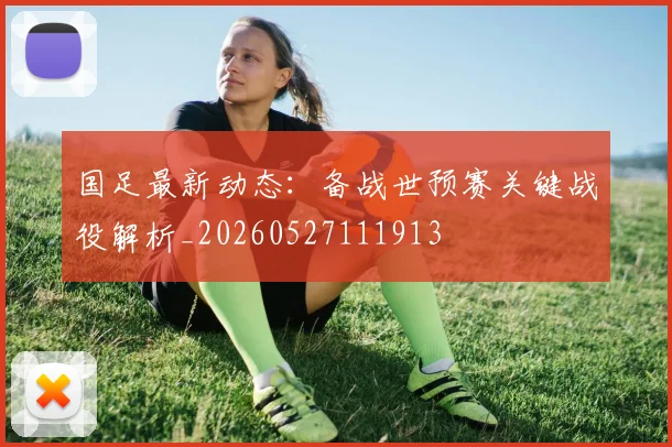 国足最新动态:备战世预赛关键战役解析_20260527111913