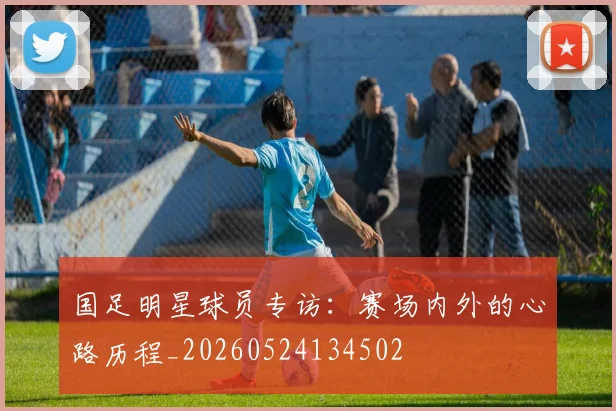 国足明星球员专访:赛场内外的心路历程_20260524134502