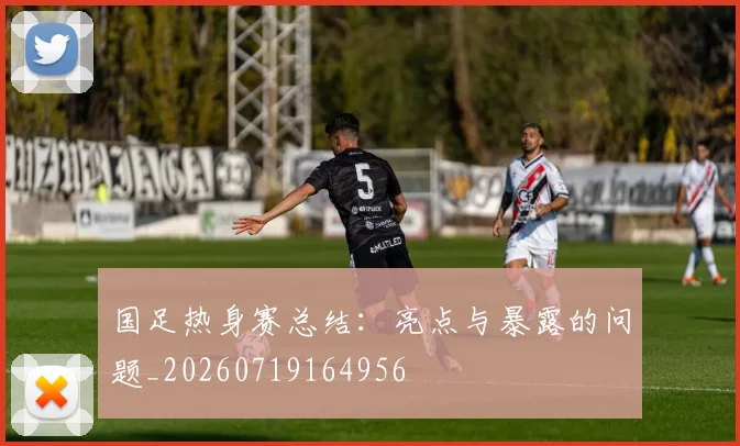 国足热身赛总结：亮点与暴露的问题_20260719164956