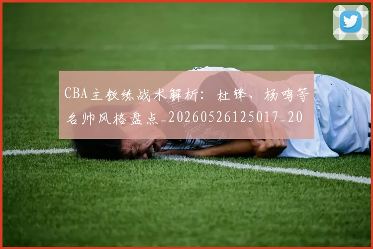 CBA主教练战术解析：杜锋、杨鸣等名帅风格盘点_20260526125017_20260701210032_20260712043427