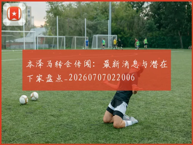 本泽马转会传闻：最新消息与潜在下家盘点_20260707022006