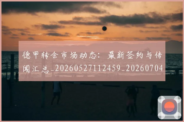 德甲转会市场动态：最新签约与传闻汇总_20260527112459_20260704173728