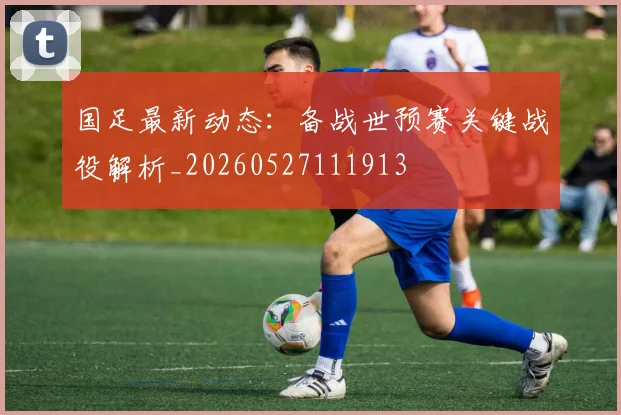 国足最新动态:备战世预赛关键战役解析_20260527111913