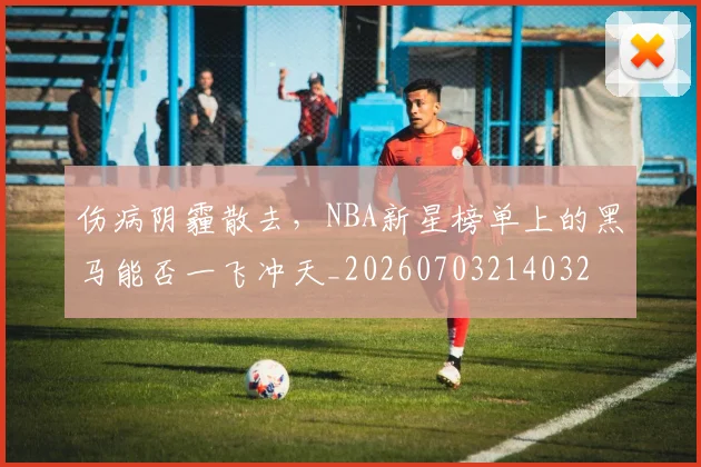 伤病阴霾散去，NBA新星榜单上的黑马能否一飞冲天_20260703214032