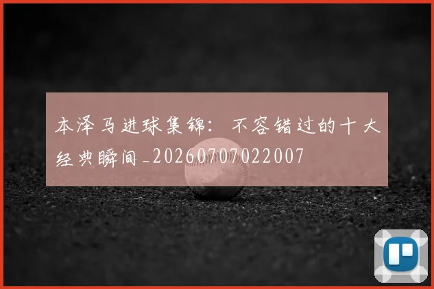 本泽马进球集锦：不容错过的十大经典瞬间_20260707022007