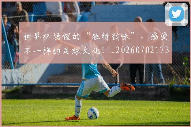 世界杯场馆的“独特韵味”,感受不一样的足球文化!_20260702173758_20260715190441