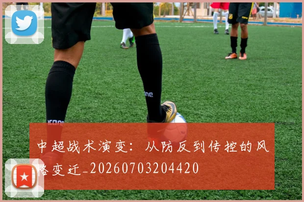 中超战术演变:从防反到传控的风格变迁_20260703204420