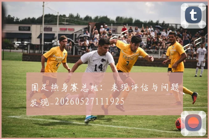 国足热身赛总结:表现评估与问题发现_20260527111925