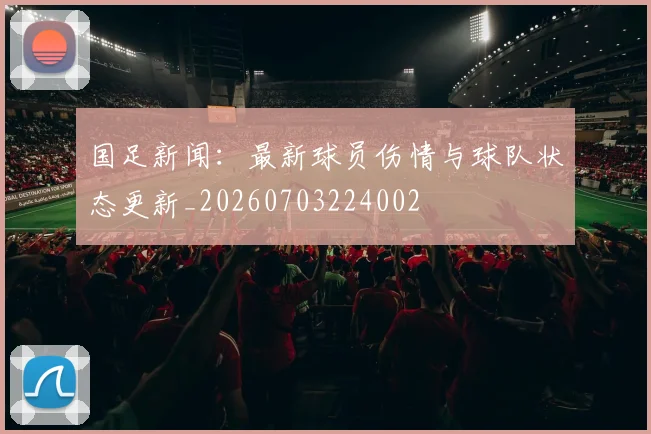 国足新闻:最新球员伤情与球队状态更新_20260703224002