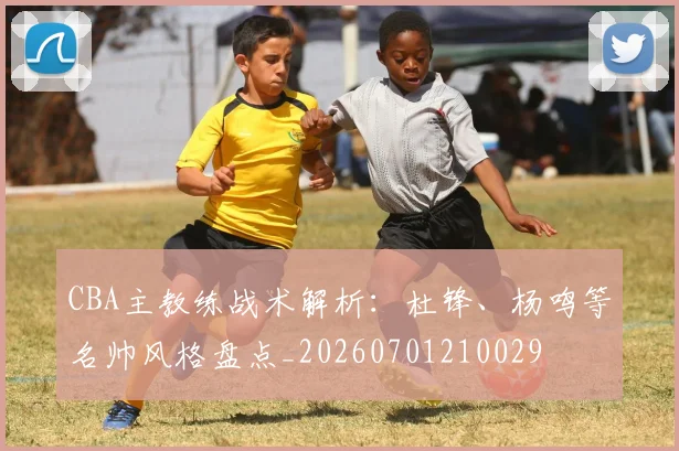 CBA主教练战术解析：杜锋、杨鸣等名帅风格盘点_20260701210029