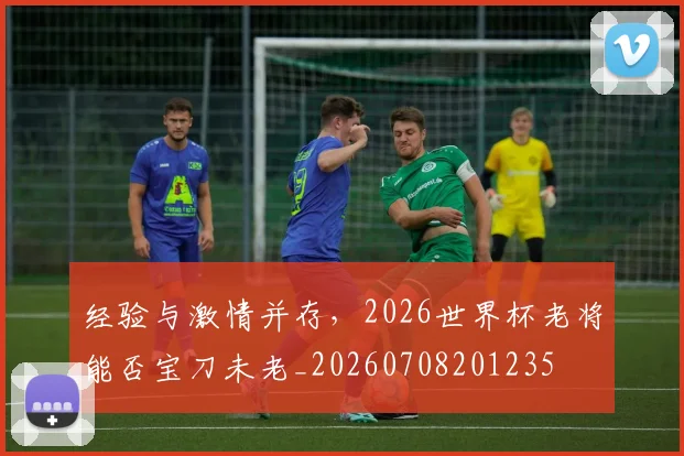 经验与激情并存,2026世界杯老将能否宝刀未老_20260708201235
