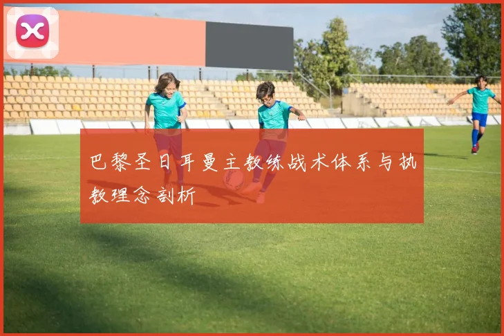 巴黎圣日耳曼主教练战术体系与执教理念剖析