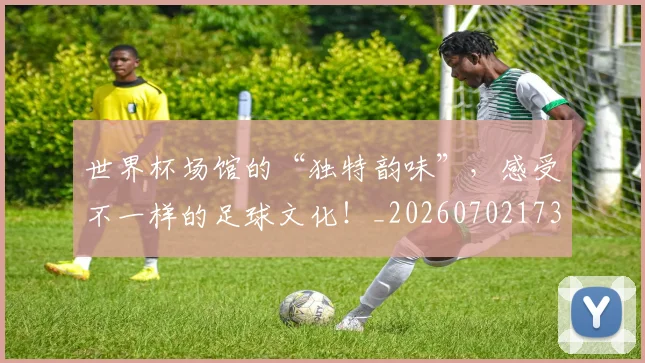 世界杯场馆的“独特韵味”，感受不一样的足球文化！_20260702173758_20260715190441