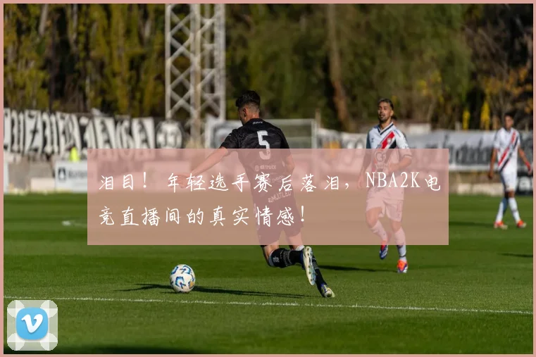 泪目!年轻选手赛后落泪,NBA2K电竞直播间的真实情感!