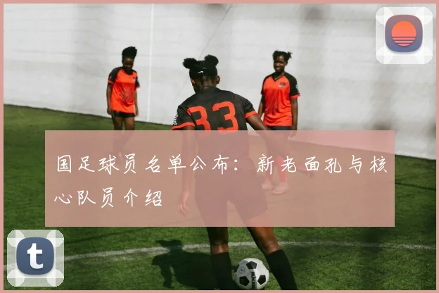 国足球员名单公布：新老面孔与核心队员介绍