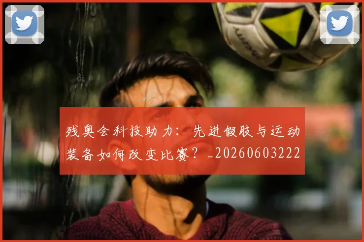 残奥会科技助力：先进假肢与运动装备如何改变比赛？_20260603222621