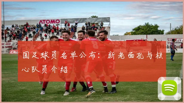 国足球员名单公布:新老面孔与核心队员介绍